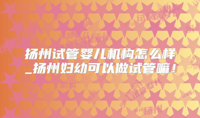 扬州试管婴儿机构怎么样_扬州妇幼可以做试管嘛！