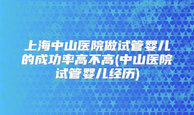 上海中山医院做试管婴儿的成功率高不高(中山医院试管婴儿经历)
