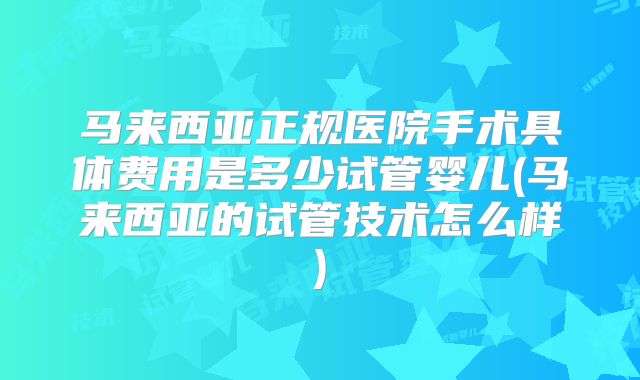 马来西亚正规医院手术具体费用是多少试管婴儿(马来西亚的试管技术怎么样)