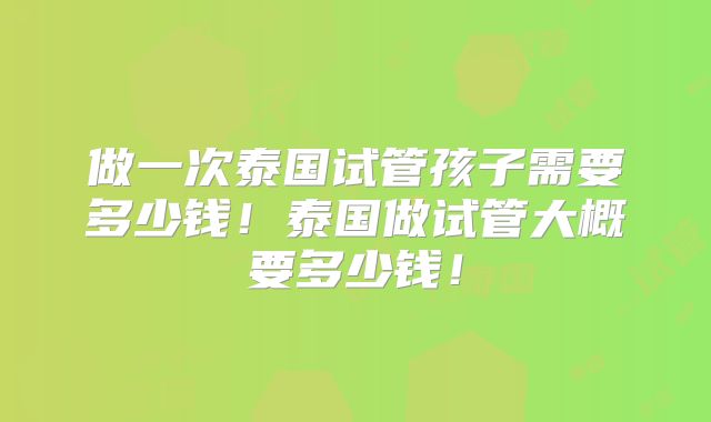 做一次泰国试管孩子需要多少钱！泰国做试管大概要多少钱！