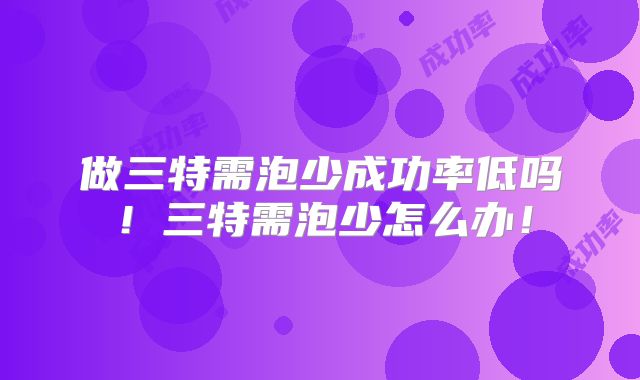 做三特需泡少成功率低吗!三特需泡少怎么办!