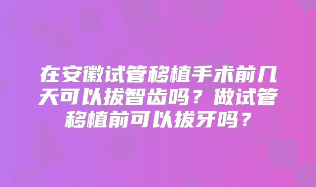 在安徽试管移植手术前几天可以拔智齿吗?做试管移植前可以拔牙吗?