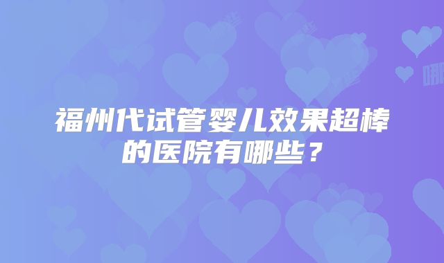 福州代试管婴儿效果超棒的医院有哪些?