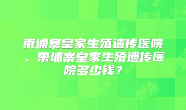 柬埔寨皇家生殖遗传医院，柬埔寨皇家生殖遗传医院多少钱？