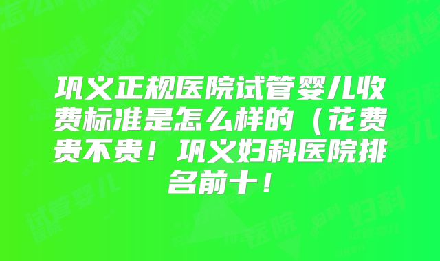 巩义正规医院试管婴儿收费标准是怎么样的（花费贵不贵！巩义妇科医院排名前十！