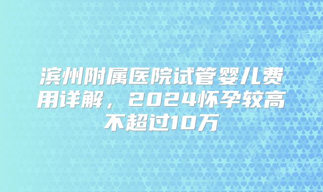 滨州附属医院试管婴儿费用详解，2024怀孕较高不超过10万