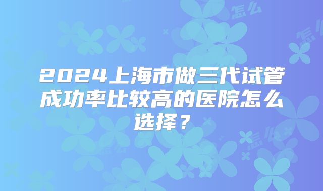 2024上海市做三代试管成功率比较高的医院怎么选择？