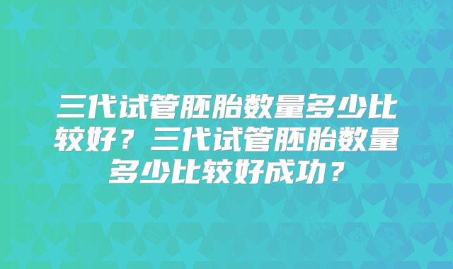 三代试管胚胎数量多少比较好？三代试管胚胎数量多少比较好成功？