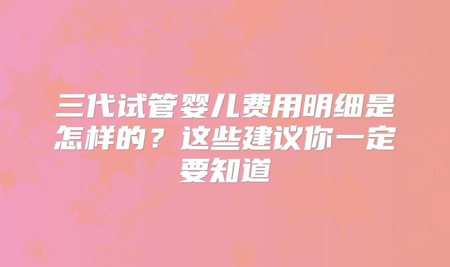 三代试管婴儿费用明细是怎样的?这些建议你一定要知道