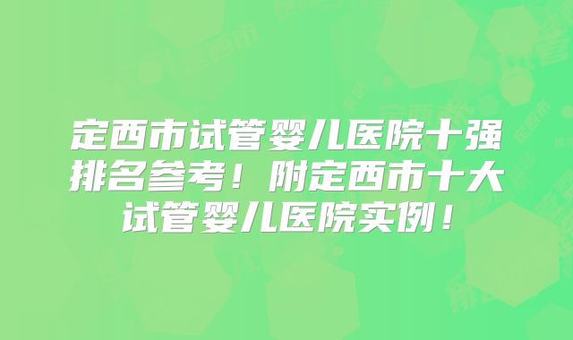 定西市试管婴儿医院十强排名参考!附定西市十大试管婴儿医院实例!