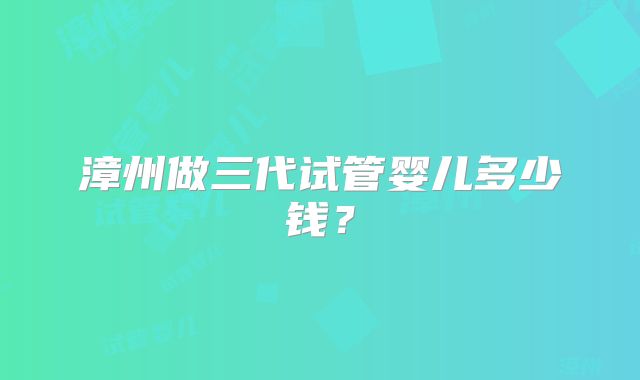 漳州做三代试管婴儿多少钱?