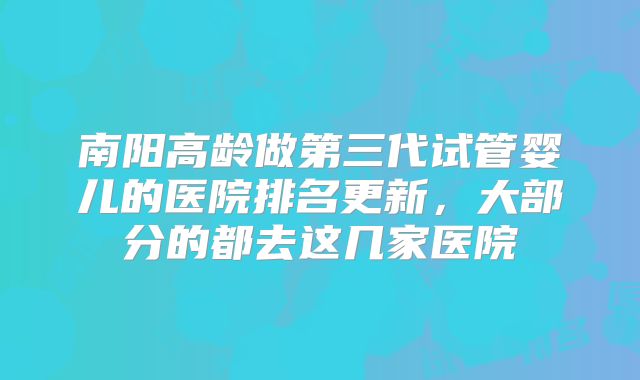 南阳高龄做第三代试管婴儿的医院排名更新,大部分的都去这几家医院