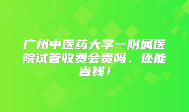 广州中医药大学一附属医院试管收费会贵吗,还能省钱!