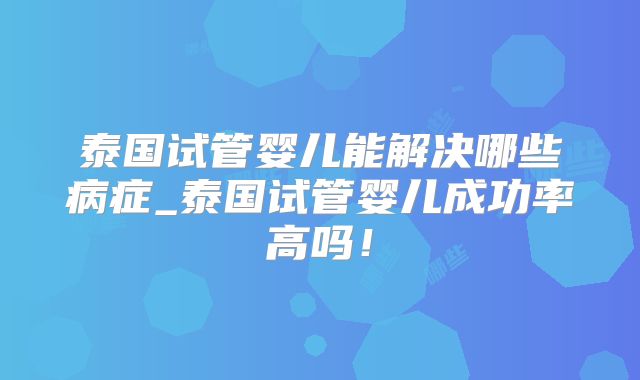 泰国试管婴儿能解决哪些病症_泰国试管婴儿成功率高吗！