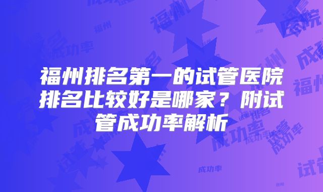 福州排名第一的试管医院排名比较好是哪家？附试管成功率解析