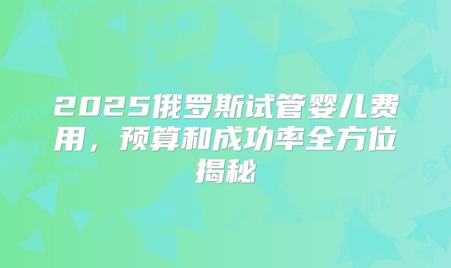 2025俄罗斯试管婴儿费用,预算和成功率全方位揭秘