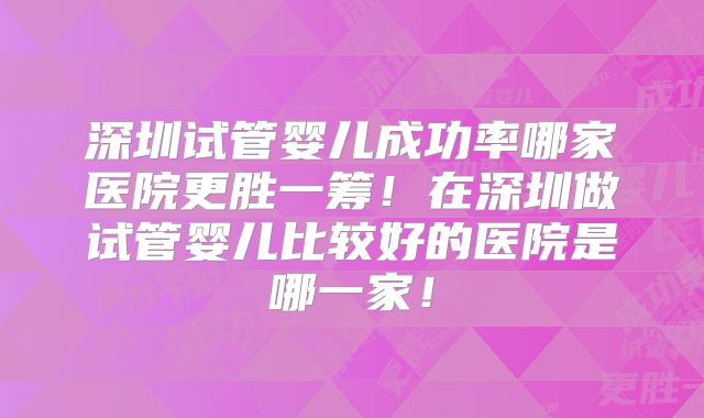 深圳试管婴儿成功率哪家医院更胜一筹！在深圳做试管婴儿比较好的医院是哪一家！