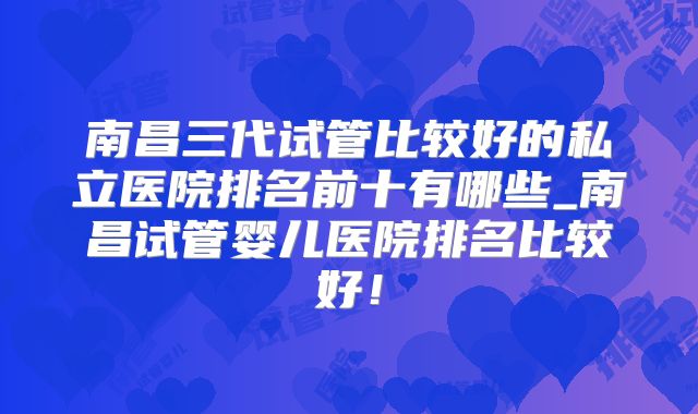 南昌三代试管比较好的私立医院排名前十有哪些_南昌试管婴儿医院排名比较好!