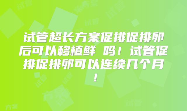 试管超长方案促排促排卵后可以移植鲜肧吗！试管促排促排卵可以连续几个月！