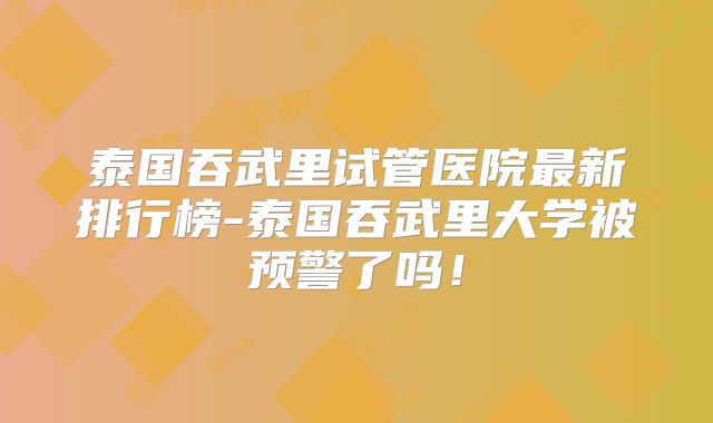 泰国吞武里试管医院最新排行榜-泰国吞武里大学被预警了吗!