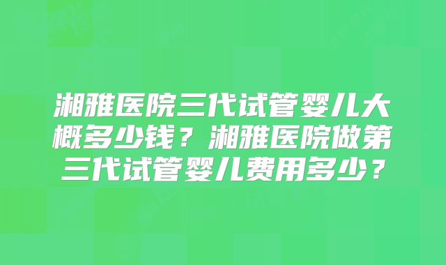 湘雅医院三代试管婴儿大概多少钱?湘雅医院做第三代试管婴儿费用多少?