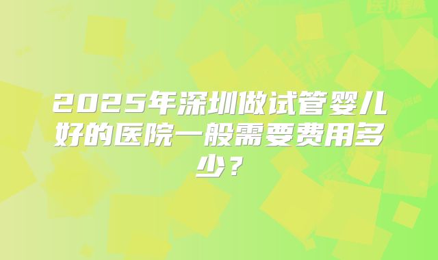 2025年深圳做试管婴儿好的医院一般需要费用多少？