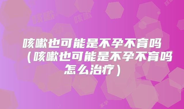 咳嗽也可能是不孕不育吗（咳嗽也可能是不孕不育吗怎么治疗）