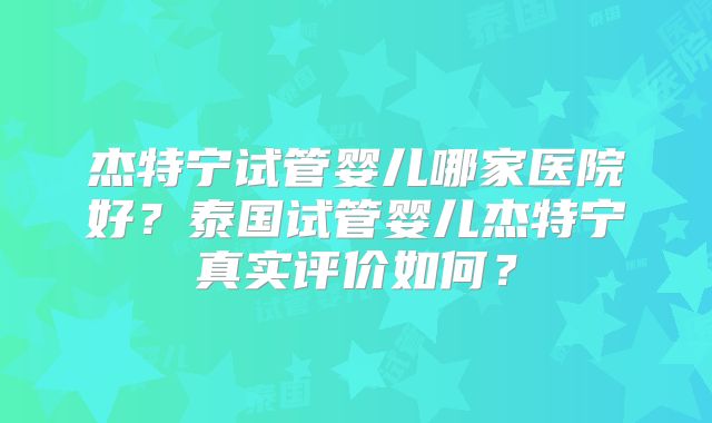杰特宁试管婴儿哪家医院好？泰国试管婴儿杰特宁真实评价如何？