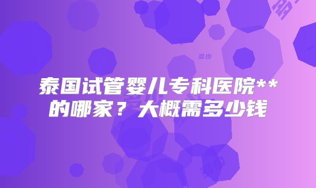 泰国试管婴儿专科医院**的哪家?大概需多少钱