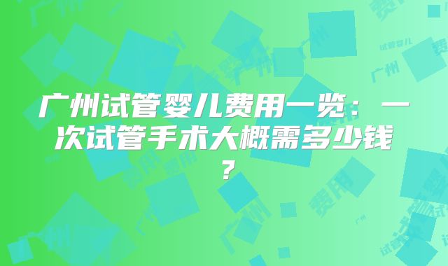 广州试管婴儿费用一览：一次试管手术大概需多少钱？