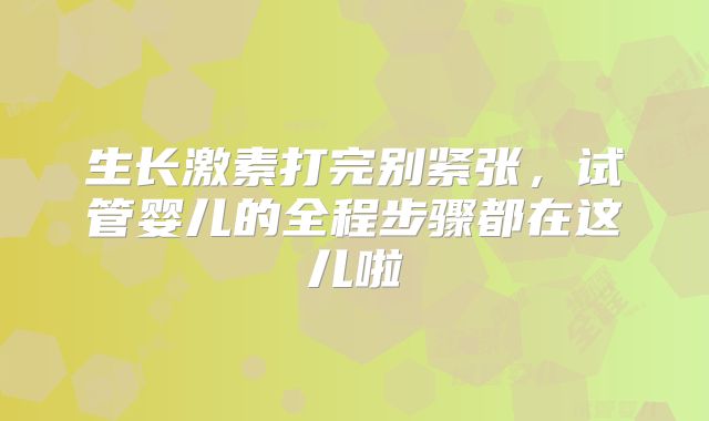 生长激素打完别紧张，试管婴儿的全程步骤都在这儿啦