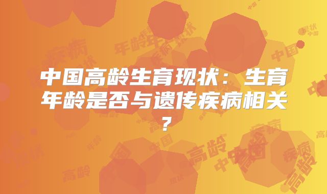中国高龄生育现状：生育年龄是否与遗传疾病相关？