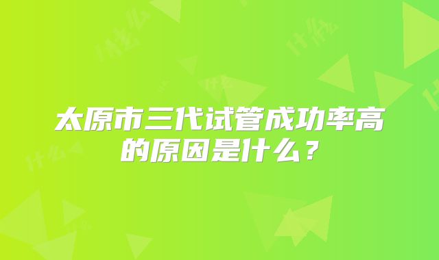 太原市三代试管成功率高的原因是什么?