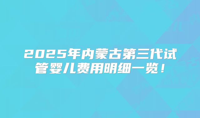 2025年内蒙古第三代试管婴儿费用明细一览！