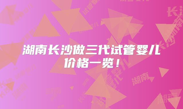 湖南长沙做三代试管婴儿价格一览！