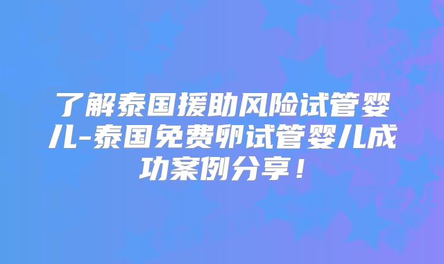 了解泰国援助风险试管婴儿-泰国免费卵试管婴儿成功案例分享!
