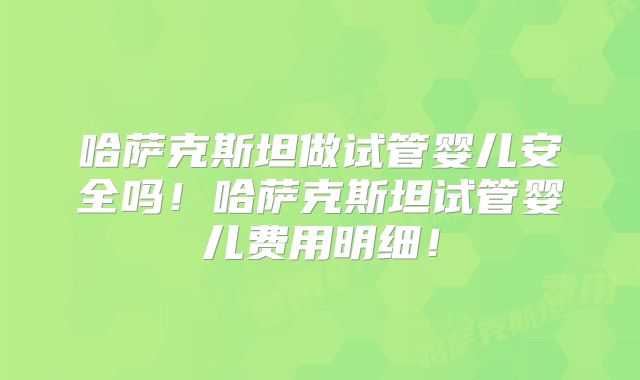 哈萨克斯坦做试管婴儿安全吗！哈萨克斯坦试管婴儿费用明细！