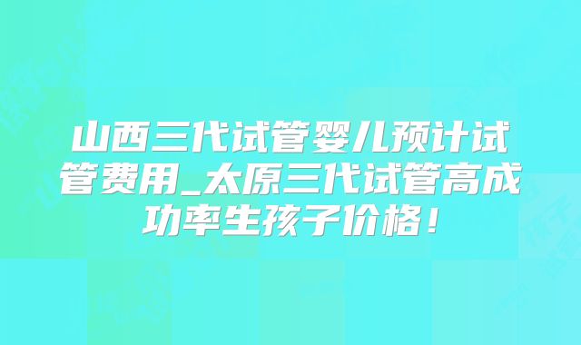 山西三代试管婴儿预计试管费用_太原三代试管高成功率生孩子价格!