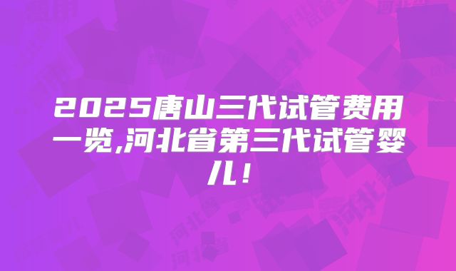 2025唐山三代试管费用一览,河北省第三代试管婴儿！
