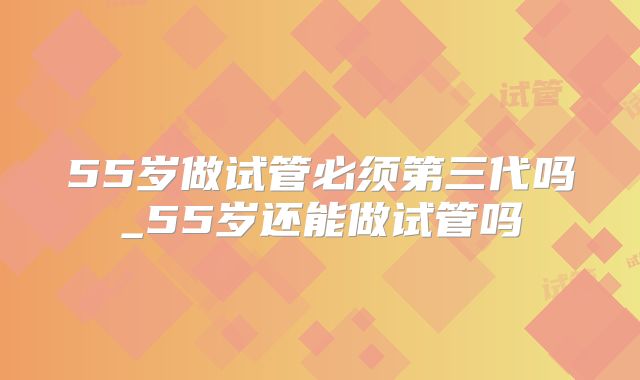 55岁做试管必须第三代吗_55岁还能做试管吗