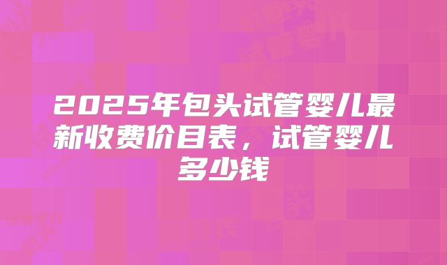 2025年包头试管婴儿最新收费价目表,试管婴儿多少钱