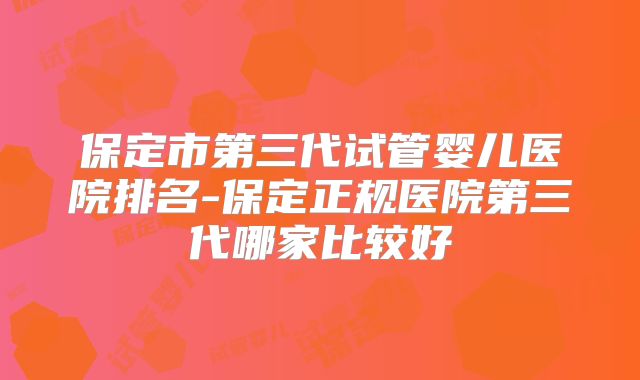 保定市第三代试管婴儿医院排名-保定正规医院第三代哪家比较好