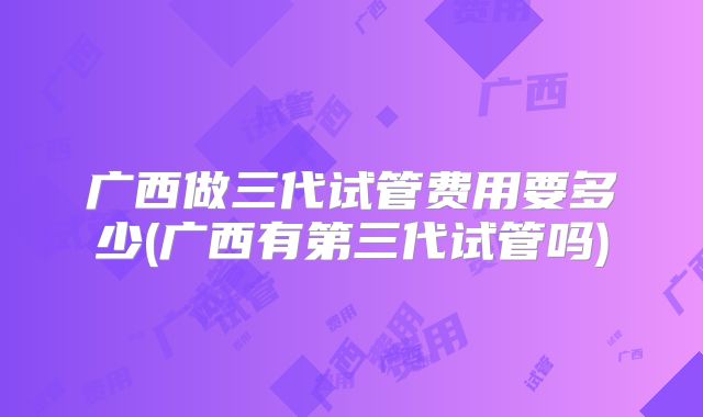 广西做三代试管费用要多少(广西有第三代试管吗)