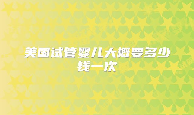 美国试管婴儿大概要多少钱一次