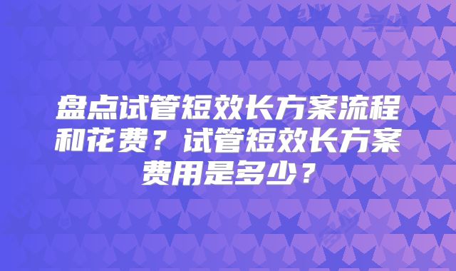 盘点试管短效长方案流程和花费？试管短效长方案费用是多少？