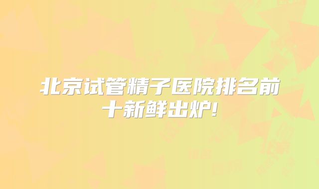 北京试管精子医院排名前十新鲜出炉!