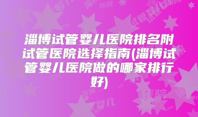 淄博试管婴儿医院排名附试管医院选择指南(淄博试管婴儿医院做的哪家排行好)