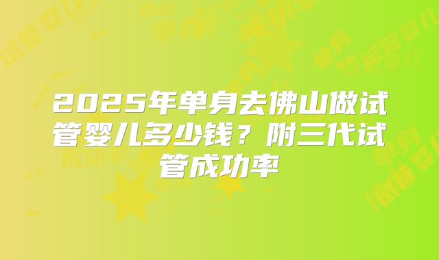 2025年单身去佛山做试管婴儿多少钱?附三代试管成功率