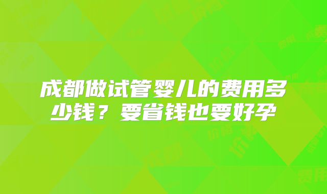 成都做试管婴儿的费用多少钱？要省钱也要好孕