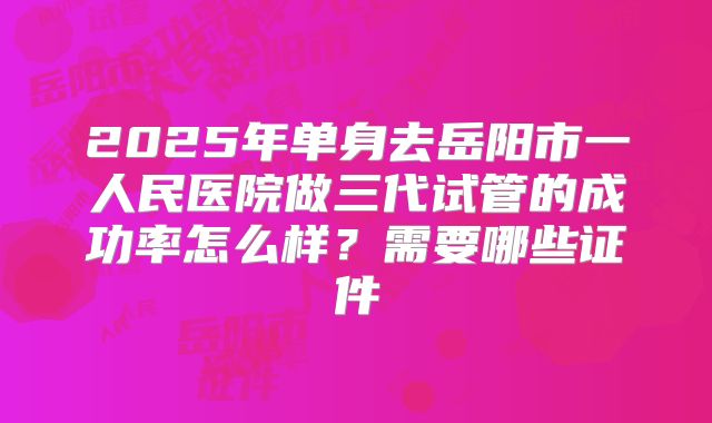 2025年单身去岳阳市一人民医院做三代试管的成功率怎么样？需要哪些证件